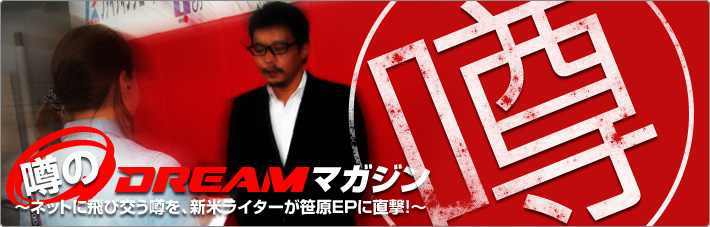 噂のDREAMマガジン~ネットに飛び交う噂を、新米ライターが笹原EPに直撃!~